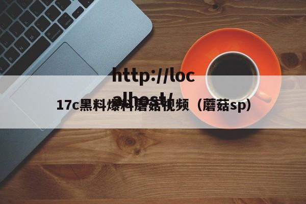 17c黑料爆料蘑菇视频（蘑菇sp）